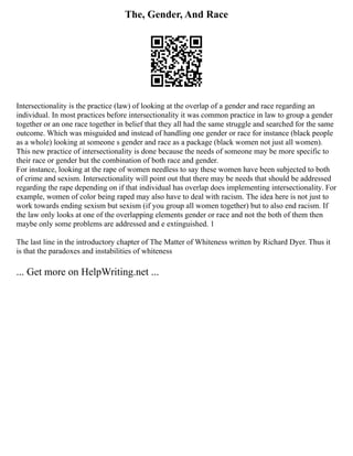 The, Gender, And Race
Intersectionality is the practice (law) of looking at the overlap of a gender and race regarding an
individual. In most practices before intersectionality it was common practice in law to group a gender
together or an one race together in belief that they all had the same struggle and searched for the same
outcome. Which was misguided and instead of handling one gender or race for instance (black people
as a whole) looking at someone s gender and race as a package (black women not just all women).
This new practice of intersectionality is done because the needs of someone may be more specific to
their race or gender but the combination of both race and gender.
For instance, looking at the rape of women needless to say these women have been subjected to both
of crime and sexism. Intersectionality will point out that there may be needs that should be addressed
regarding the rape depending on if that individual has overlap does implementing intersectionality. For
example, women of color being raped may also have to deal with racism. The idea here is not just to
work towards ending sexism but sexism (if you group all women together) but to also end racism. If
the law only looks at one of the overlapping elements gender or race and not the both of them then
maybe only some problems are addressed and e extinguished. 1
The last line in the introductory chapter of The Matter of Whiteness written by Richard Dyer. Thus it
is that the paradoxes and instabilities of whiteness
... Get more on HelpWriting.net ...
 