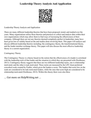 Leadership Theory Analysis And Application
Leadership Theory Analysis and Application
There are many different leadership theories that have been proposed, tested, and studied over the
years. Many organizations utilize these theories and practices to collect and analyze data within their
own organizations which may allow them to find ways of increasing the effectiveness of their
company. Although there are not any theories deemed completely perfect in leadership, many have
been given lots of validity based on the and studies done involving them. This paper will analyze and
discuss different leadership theories including; the contingency theory, the transformational theory,
and the leader member exchange theory. This paper will also discuss the most effective leadership
theory in a current organization.
Contingency Theory
The Contingency Theory is a theory based on the notion that the effectiveness of a leader is correlated
with the leadership style of that leader and the situation in which they are presented with (Northouse,
2013). Contingency theory suggests that there are two different leadership styles, one is relationship
motivated, and the other is task motivated. These styles are measured by the LPC (least preferred
coworker) scale created by Fiedler, which gives the leaders a score. The leaders that score low on the
scale are considered to be task motivated leaders, while the ones that score high are considered to be
relationship motivated (Northouse, 2013). Within this theory there were also three
... Get more on HelpWriting.net ...
 