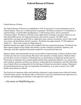 Federal Bureau of Prisons
Federal Bureau of Prisons
The Federal Bureau of Prisons was established in 1930. Its main goal is to provide humane care for
Federal inmates. There are 11 Federal prisons in operation. The Bureau consists of 115 institutions, 6
regional offices, a Central Office (headquarters), 2 staff training centers, and 22 community
corrections offices. The Bureau of Prisons career opportunities web page is the place where you can
learn about BOP careers, the employment process and current vacancies. The BOP career
opportunities web page has quick links to: application steps, attorney recruitment, career FAQs, health
care careers, job descriptions and job vacancies. The Bureau has approximately 37,700 employees
within 115 ... Show more content on Helpwriting.net ...
Qualified inmates may apply for jobs with companies that have posted job openings. This Branch also
helps inmates prepare release folders that include a resume; education certificates, diplomas, and
transcripts; and other significant documents needed for a successful job interview.
Medical, dental, and mental health services are provided to Federal inmates in Bureau facilities. Most
Facilities provide one or more primary Physicians who specialize in family practice. Medical officer
provide direct service to inmates in Federal prisons (e.g. performance of diagnostic and preventive).
Nurses play an important role on patient health, patient safety and patient education. (e.g. observation
and evaluation of patients, perform case histories, conduct physical examinations, and order laboratory
tests). Dental officers are responsible for the full range of dental care provided to inmates. Pharmacist
provide pharmaceutical care, they are responsible for medication. (e.g. same as nurse). Over 3,000
health care positions are offered.
The food service operation within each institution represents a major program area within the Federal
Criminal Justice system. The Bureau offers a food service career for correctional cook supervisors in a
fast pace and challenging environment. Cook supervisor receive full
... Get more on HelpWriting.net ...
 