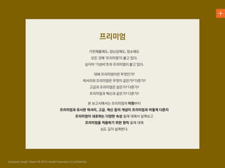 가전제품에도 장난감에도 장소에도
모든 것에 프리미엄 이 붙고 있다
심지어 가성비 조차 프리미엄이 붙고 있다
대체 프리미엄이란 무엇인가
럭셔리와 프리미엄은 무엇이 같은가 다른가
고급과 프리미엄은 같은가 다른가
프리미엄과 혁신과 같은가 다른가
본 보고서에서는 프리미엄의 어원부터
프리미엄과 유사한 럭셔리, 고급, 혁신 등의 개념이 프리미엄과 어떻게 다른지
프리미엄이 내포하는 다양한 속성 들에 대해서 살펴보고
프리미엄을 적용하기 위한 원칙 들에 대해
심도 깊이 살펴본다
프리미엄
 