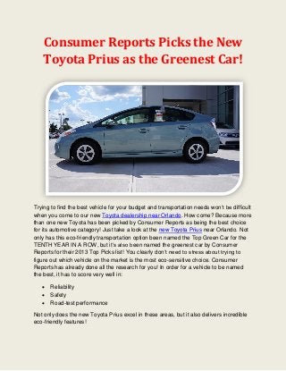 Consumer Reports Picks the New
   Toyota Prius as the Greenest Car!




Trying to find the best vehicle for your budget and transportation needs won’t be difficult
when you come to our new Toyota dealership near Orlando. How come? Because more
than one new Toyota has been picked by Consumer Reports as being the best choice
for its automotive category! Just take a look at the new Toyota Prius near Orlando. Not
only has this eco-friendly transportation option been named the Top Green Car for the
TENTH YEAR IN A ROW, but it’s also been named the greenest car by Consumer
Reports for their 2013 Top Picks list! You clearly don’t need to stress about trying to
figure out which vehicle on the market is the most eco-sensitive choice. Consumer
Reports has already done all the research for you! In order for a vehicle to be named
the best, it has to score very well in:

      Reliability
      Safety
      Road-test performance

Not only does the new Toyota Prius excel in these areas, but it also delivers incredible
eco-friendly features!
 