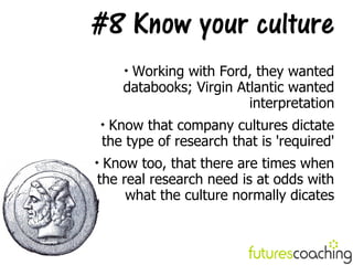 #8 Know your culture
        
         Working with Ford, they wanted
        databooks; Virgin Atlantic wanted
                            interpretation
    
     Know that company cultures dictate
    the type of research that is 'required'

 Know too, that there are times when
the real research need is at odds with
     what the culture normally dicates
 