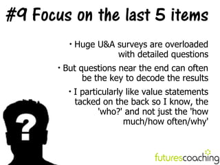 #9 Focus on the last 5 items
            
                Huge U&A surveys are overloaded
                         with detailed questions
       
           But questions near the end can often
                be the key to decode the results
            
                I particularly like value statements
                tacked on the back so I know, the
                       'who?' and not just the 'how
                              much/how often/why'
 