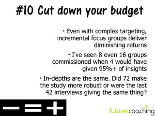 #10 Cut down your budget
            
              Even with complex targeting,
          incremental focus groups deliver
                       diminishing returns
              I've seen 8 even 16 groups
                


        commissioned when 4 would have
                  given 95%+ of insights
    
     In-depths are the same. Did 72 make
    the study more robust or were the last
      42 interviews giving the same thing?
 