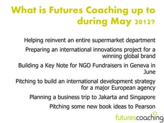 What is Futures Coaching up to
              during May 2012?
   Helping reinvent an entire supermarket department
   Preparing an international innovations project for a
                                 winning global brand
 Building a Key Note for NGO Fundraisers in Geneva in
                                                June
Pitching to build an international development strategy
                           for a major European agency
     Planning a business trip to Jakarta and Singapore
             Pitching some new book ideas to Pearson
 