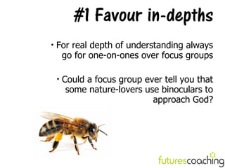 #1 Favour in-depths

    For real depth of understanding always
     go for one-on-ones over focus groups

    
        Could a focus group ever tell you that
         some nature-lovers use binoculars to
                              approach God?
 