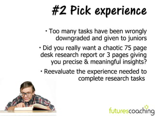 #2 Pick experience
    
        Too many tasks have been wrongly
          downgraded and given to juniors

 Did you really want a chaotic 75 page
desk research report or 3 pages giving
    you precise & meaningful insights?

    Reevaluate the experience needed to
                complete research tasks
 