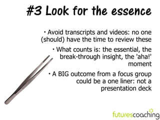 #3 Look for the essence
   
    Avoid transcripts and videos: no one
  (should) have the time to review these
           
               What counts is: the essential, the
                break-through insight, the 'aha!'
                                        moment
       
           A BIG outcome from a focus group
                   could be a one liner: not a
                           presentation deck
 