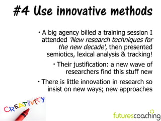 #4 Use innovative methods
    
        A big agency billed a training session I
        attended 'New research techniques for
              the new decade', then presented
          semiotics, lexical analysis & tracking!
            
                Their justification: a new wave of
                  researchers find this stuff new
    
        There is little innovation in research so
          insist on new ways; new approaches
 