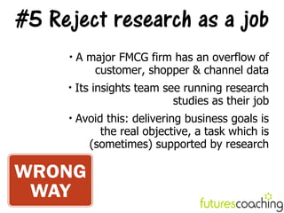 #5 Reject research as a job
     
         A major FMCG firm has an overflow of
            customer, shopper & channel data
     
         Its insights team see running research
                             studies as their job
     
         Avoid this: delivering business goals is
              the real objective, a task which is
           (sometimes) supported by research
 