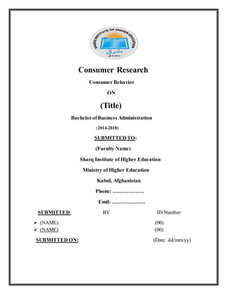 Consumer Research
Consumer Behavior
ON
(Title)
BachelorofBusiness Administration
(2014-2018)
SUBMITTED TO:
(Faculty Name)
Sharq Institute of Higher Education
Ministry of Higher Education
Kabul, Afghanistan
Phone: ………………
Emil: ……………….
SUBMITTED BY ID.Number
 (NAME) (00)
 (NAME) (00)
SUBMITTED ON: (Date: dd/mm/yy)
 