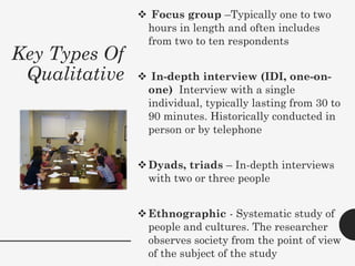 Key Types Of
Qualitative
❖ Focus group –Typically one to two
hours in length and often includes
from two to ten respondents
❖ In-depth interview (IDI, one-on-
one) Interview with a single
individual, typically lasting from 30 to
90 minutes. Historically conducted in
person or by telephone
❖Dyads, triads – In-depth interviews
with two or three people
❖Ethnographic - Systematic study of
people and cultures. The researcher
observes society from the point of view
of the subject of the study
 