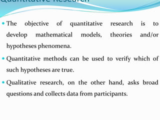 Quantitative Research
 The objective of quantitative research is to
develop mathematical models, theories and/or
hypothes...