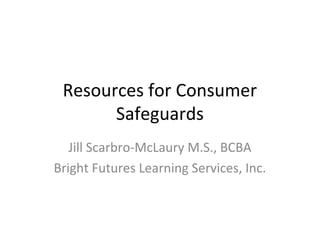 Resources for Consumer
Safeguards
Jill Scarbro-McLaury M.S., BCBA
Bright Futures Learning Services, Inc.
 