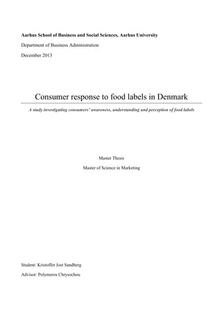 Aarhus School of Business and Social Sciences, Aarhus University
Department of Business Administration
December 2013
Consumer response to food labels in Denmark
A study investigating consumers’ awareness, understanding and perception of food labels
Master Thesis
Master of Science in Marketing
Student: Kristoffer Jost Sandberg
Advisor: Polymeros Chrysochou
 