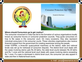 Where should Consumers go to get Justice?
The consumer movement in India has led to the formation of various organisations locally
known as consumer forums or consumer protection councils. They guide consumers on
how to file cases in the consumer court. On many occasions, they also represent
individual consumers in the consumer courts. These voluntary organisations also receive
financial support from the government for creating awareness among the people.
Under COPRA, a three-tier quasi-judicial machinery at the district, state and national
levels was set up for redressal of consumer disputes. The district level court deals with
the cases involving claims upto Rs 20 lakhs, the state level courts between Rs 20 lakhs
and Rs 1 crore and the national level court deals with cases involving claims exceeding
Rs 1 crore. If a case is dismissed in district level court, the consumer can also appeal in
state and then in National level courts.
 