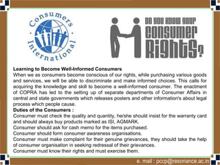 Learning to Become Well-Informed Consumers
When we as consumers become conscious of our rights, while purchasing various goods
and services, we will be able to discriminate and make informed choices. This calls for
acquiring the knowledge and skill to become a well-informed consumer. The enactment
of COPRA has led to the setting up of separate departments of Consumer Affairs in
central and state governments which releases posters and other information's about legal
process which people cause.
Duties of the Consumers :
Consumer must check the quality and quantity, he/she should insist for the warranty card
and should always buy products marked as ISI, AGMARK.
Consumer should ask for cash memo for the items purchased.
Consumer should form consumer awareness organisations.
Consumer must make complaint for their genuine grievances, they should take the help
of consumer organisation in seeking redressal of their grievances.
Consumer must know their rights and must exercise them.
 