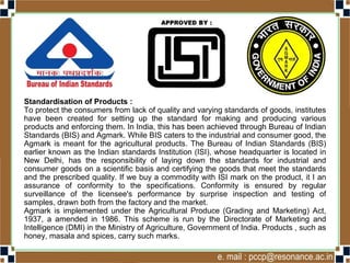 Standardisation of Products :
To protect the consumers from lack of quality and varying standards of goods, institutes
have been created for setting up the standard for making and producing various
products and enforcing them. In India, this has been achieved through Bureau of Indian
Standards (BIS) and Agmark. While BIS caters to the industrial and consumer good, the
Agmark is meant for the agricultural products. The Bureau of Indian Standards (BIS)
earlier known as the Indian standards Institution (ISI), whose headquarter is located in
New Delhi, has the responsibility of laying down the standards for industrial and
consumer goods on a scientific basis and certifying the goods that meet the standards
and the prescribed quality. If we buy a commodity with ISI mark on the product, it I an
assurance of conformity to the specifications. Conformity is ensured by regular
surveillance of the licensee's performance by surprise inspection and testing of
samples, drawn both from the factory and the market.
Agmark is implemented under the Agricultural Produce (Grading and Marketing) Act,
1937, a amended in 1986. This scheme is run by the Directorate of Marketing and
Intelligence (DMI) in the Ministry of Agriculture, Government of India. Products , such as
honey, masala and spices, carry such marks.
 