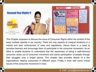 This Chapter proposes to discuss the issue of Consumer Rights within the context of the
ways markets operate in our country. There are may aspects of unequal situations in a
market and poor enforcement of rules and regulations. Hence there is a need to
sensitize learners and encourage them to participate in the consumer movement. Its an
effort to enable students to understand that the awareness of being a well-informed
consumer arose out of consumer movement and active participation of people through
their struggles over a longer period. This chapter also provides details of a few
organisations helping consumers in different ways. Finally it ends with some critical
issues of the consumer movement in India.
 