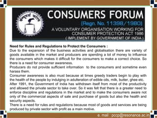 Need for Rules and Regulations to Protect the Consumers :
Due to the expansion of the business activities and globalisation there are variety of
goods available in the market and producers are spending a lot of money to influence
the consumers which makes it difficult for the consumers to make a correct choice. So
there is a need for consumer awareness.
Producers do not provide sufficient information to the consumers and sometime even
harass them.
Consumer awareness is also must because at times greedy traders begin to play with
the health of the people by indulging in adulteration of edible oils, milk, butter, ghee etc.
After 1991, the Government of India has withdrawn itself from most of the productivity
and allowed the private sector to take over. So it was felt that there is a greater need to
enforce discipline and regulations in the market and to make the consumers aware not
only of the commercial aspects of sale and purchase of goods but also the health and
security aspects.
There is a need for rules and regulations because most of goods and services are being
produced by private sector with profit as a main motive.
 