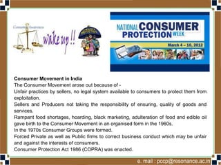 Consumer Movement in India
The Consumer Movement arose out because of -
Unfair practices by sellers, no legal system available to consumers to protect them from
exploitation.
Sellers and Producers not taking the responsibility of ensuring, quality of goods and
services.
Rampant food shortages, hoarding, black marketing, adulteration of food and edible oil
gave birth to the Consumer Movement in an organised form in the 1960s.
In the 1970s Consumer Groups were formed.
Forced Private as well as Public firms to correct business conduct which may be unfair
and against the interests of consumers.
Consumer Protection Act 1986 (COPRA) was enacted.
 
