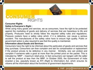 Consumer Rights
Safety is Everyone’s Right :
While using many goods and services, we as consumers, have the right to be protected
against the marketing of goods and delivery of services that are hazardous to life and
property. Producers need to strictly follow the required safety rules and regulations.
Pressure cookers have a safety valve which, if it is defective, can cause a serious
accident. The manufactures of the safety valve have to ensure high quality. Public or
government action is also required to see that this quality is maintained.
Information about Goods and Services :
Consumers have the right to be informed about the particulars of goods and services that
they purchase. Consumers can then complain and ask for compensation or replacement
if the product proves to be defective in any manner. Similarly, one can protest and
complain if someone sells a good at more than the printed price on the packet. This is
indicated by ‘MRP’ - maximum retail price. In fact consumers can bargain with the seller
to sell the product at less than the MRP. In October 2005, the Government of India
enacted a law, popularly known as RTI (Right to Information) Act, which ensures its
citizens all the information about the functions of government departments.
 