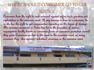 WHERE SHOULD CONSUMER GO TO GET
JUSTICE
Consumers have the right to seek redressal against unfair trade practices and
exploitation in the consumer court. If any damage is done to a consumer, he
or she has the right to get compensation depending on the degree of damage.
The consumer movement in India has led to the formation of various
organization locally known as consumers forum or consumers protection council,
they guide Consumers on how to file cases in the consumer court, on many
occasions they also represent individual consumers in the consumer court.
 