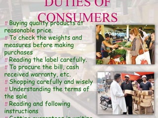 DUTIES OF
CONSUMERS
‼ Buying quality products at
reasonable price.
‼ To check the weights and
measures before making
purchases
‼ Reading the label carefully.
‼ To procure the bill, cash
received warranty, etc.
‼ Shopping carefully and wisely
‼ Understanding the terms of
the sale
‼ Reading and following
instructions
 