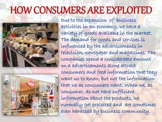 HOW CONSUMERS ARE EXPLOITED
Due to the expansion of business
activities in an economy, we have a
variety of goods available in the market.
The demand for goods and services is
influenced by the advertisements in
television, newspaper and magazines. The
companies spend a considerable amount
on a advertisements alone attract
consumers and feed information that they
want us to know, but not the information
that we as consumers want. When we, as
consumer, do not have sufficient
information about the products, we
normally get exploited and are sometimes
even harassed by business community.
 