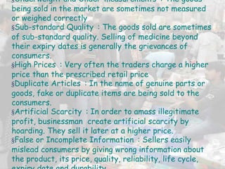 §Underweight and Under-measurements : The goods
being sold in the market are sometimes not measured
or weighed correctly
§Sub-standard Quality : The goods sold are sometimes
of sub-standard quality. Selling of medicine beyond
their expiry dates is generally the grievances of
consumers.
§High Prices : Very often the traders charge a higher
price than the prescribed retail price
§Duplicate Articles : In the name of genuine parts or
goods, fake or duplicate items are being sold to the
consumers.
§Artificial Scarcity : In order to amass illegitimate
profit, businessman create artificial scarcity by
hoarding. They sell it later at a higher price.
§False or Incomplete Information : Sellers easily
mislead consumers by giving wrong information about
the product, its price, quality, reliability, life cycle,
 
