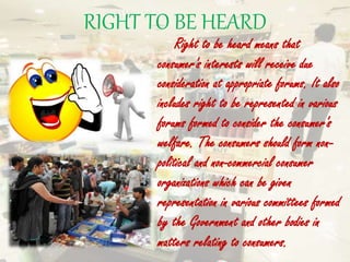 RIGHT TO BE HEARD
Right to be heard means that
consumer's interests will receive due
consideration at appropriate forums. It also
includes right to be represented in various
forums formed to consider the consumer's
welfare. The consumers should form non-
political and non-commercial consumer
organizations which can be given
representation in various committees formed
by the Government and other bodies in
matters relating to consumers.
 
