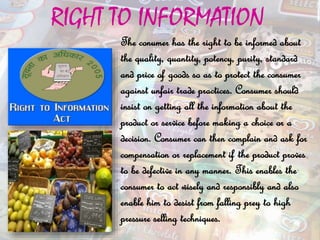 RIGHT TO INFORMATION
The conumer has the right to be informed about
the quality, quantity, potency, purity, standard
and price of goods so as to protect the consumer
against unfair trade practices. Consumer should
insist on getting all the information about the
product or service before making a choice or a
decision. Consumer can then complain and ask for
compensation or replacement if the product proves
to be defective in any manner. This enables the
consumer to act wisely and responsibly and also
enable him to desist from falling prey to high
pressure selling techniques.
 