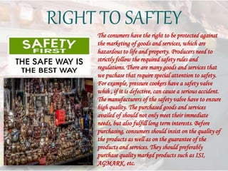 RIGHT TO SAFTEY
The conumers have the right to be protected against
the marketing of goods and services, which are
hazardous to life and property. Producers need to
strictly follow the required safety rules and
regulations. There are many goods and services that
we puchase that require special attention to safety.
For example, pressure cookers have a safety valve
whih , if it is defective, can cause a serious accident.
The manufacturers of the safety valve have to ensure
high quality. The purchased goods and services
availed of should not only meet their immediate
needs, but also fulfill long term interests. Before
purchasing, consumers should insist on the quality of
the products as well as on the guarantee of the
products and services. They should preferably
purchase quality marked products such as ISI,
AGMARK, etc.
 