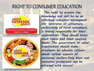 RIGHT TO CONSUMER EDUCATION
The right to acquire the
knowledge and skill to be an
informed consumer throughout
life. Ignorance of consumers,
particularly of rural consumers,
is mainly responsible for their
exploitation. They should know
their rights and must exercise
them. The government or other
organisation should make
attempts to educate citizens
about various aspects of
consumer welfare.Only then real
consumer protection can be
achieved with success.
 