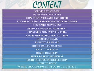CONTENTWHO IS A CONSUMER
DUTIES OF CONSUMERS
HOW CONSUMERS ARE EXPLOITED
FACTORS CAUSING EXPLOITATION OF CONSUMERS
CONSUMER MOVEMENT
NEED OF CONSUMER MOVEMENT
CONSUMER MOVEMENT IN INDIA
CONSUMER PROTECTION ACT, 1986
IMPORTANT DAYS
RIGHT TO BE HEARD
RIGHT TO INFORMATION
RIGHT TO CHOOSE
RIGHT TO SAFETY
RIGHT TO SEEK REDRESSAL
RIGHT TO CONSUMER EDUCATION
MORE TO KNOW
WHERE SHOULD CONSUMER GO TO GET JUSTICE
 