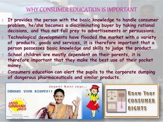 WHY CONSUMER EDUCATION IS IMPORTANT
† It provides the person with the basic knowledge to handle consumer
problem, he/she becomes a discriminating buyer by taking rational
decisions, and thus not fall prey to advertisements or persuasions.
† Technological developments have flooded the market with a variety
of products, goods and services, it is therefore important that a
person possesses basic knowledge and skills to judge the product.
† School children are mostly dependent on their parents, it is
therefore important that they make the best use of their pocket
money.
† Consumers education can alert the pupils to the corporate dumping
of dangerous pharmaceuticals and similar products.
 