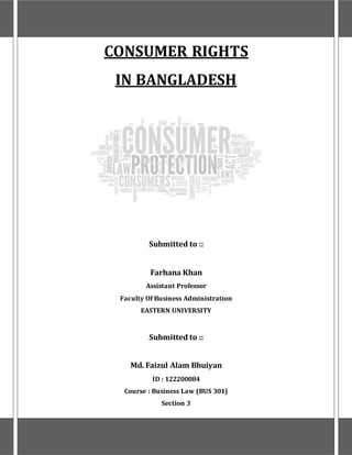 CONSUMER RIGHTS
IN BANGLADESH
Submitted to ::
Farhana Khan
Assistant Professor
Faculty Of Business Administration
EASTERN UNIVERSITY
Submitted to ::
Md. Faizul Alam Bhuiyan
ID : 122200084
Course : Business Law (BUS 301)
Section 3
 