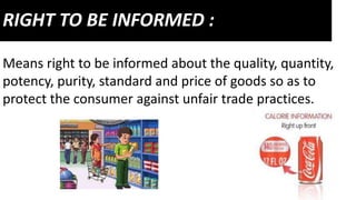 RIGHT TO BE INFORMED :
Means right to be informed about the quality, quantity,
potency, purity, standard and price of goods so as to
protect the consumer against unfair trade practices.
 