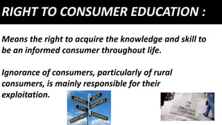 RIGHT TO CONSUMER EDUCATION :
Means the right to acquire the knowledge and skill to
be an informed consumer throughout life.
Ignorance of consumers, particularly of rural
consumers, is mainly responsible for their
exploitation.
 