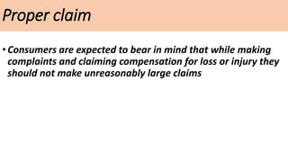 Proper claim
•Consumers are expected to bear in mind that while making
complaints and claiming compensation for loss or injury they
should not make unreasonably large claims
 