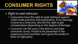  Right to seek redressal :
 Consumers have the right to seek redressal against
unfair trade practices and exploitation. If any damage
is done to a consumer, she has the right to get
compensation depending on the degree of damage.
 Consumer can file case in the district and state
consumer courts. Proofs to be presented in the
respective court and then court gives the verdict in
favor of right party.
 