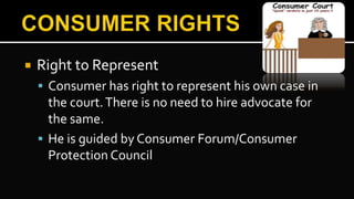  Right to Represent
 Consumer has right to represent his own case in
the court.There is no need to hire advocate for
the same.
 He is guided by Consumer Forum/Consumer
Protection Council
 