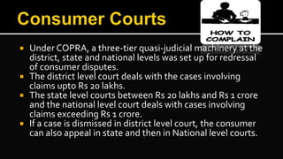  Under COPRA, a three-tier quasi-judicial machinery at the
district, state and national levels was set up for redressal
of consumer disputes.
 The district level court deals with the cases involving
claims upto Rs 20 lakhs.
 The state level courts between Rs 20 lakhs and Rs 1 crore
and the national level court deals with cases involving
claims exceeding Rs 1 crore.
 If a case is dismissed in district level court, the consumer
can also appeal in state and then in National level courts.
 