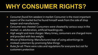  Consumer found him weakest in market: Consumer is the most important
aspect of the market but he found himself weak from the side of shop
keeper and manufactures.
 Consumer was cheated: Consumers were cheated by various ways in the
market i.e. adulteration, artificial hoardings etc.
 High weight and more charges: Many times, consumers are charged more
and provided with less weight.
 Misuse of Advertising: Manufacturers kept of using advertisings to
mislead customers by promising false things
 Rules for all:There were rules and regulations for everyone but not for
customers protection
 