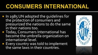  In 1985 UN adopted the guidelines for
the protection of consumers and
pressurized the nations to do the same
in their nations too.
 Today, Consumers International has
become the umbrella organization on
international level.
 Every country was told to implement
the same laws in their countries.
 