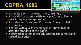  It provided with many rights to consumers
 It provided customers with legal platform to file the
case if they are being cheated .
 It established Consumer Protection Council to help
customers.
 It set up with quality checking institutions to look
after the standard of the goods.
 It allowed government to educate the consumers and
spread awareness.
 