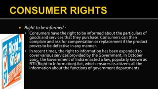  Right to be informed :
 Consumers have the right to be informed about the particulars of
goods and services that they purchase.Consumers can then
complain and ask for compensation or replacement if the product
proves to be defective in any manner.
 In recent times, the right to information has been expanded to
cover various services provided by the Government. In October
2005, the Government of India enacted a law, popularly known as
RTI (Right to Information)Act, which ensures its citizens all the
information about the functions of government departments.
 