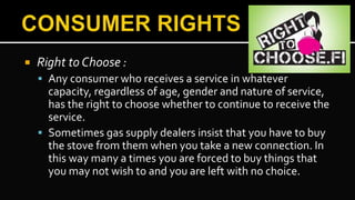  Right to Choose :
 Any consumer who receives a service in whatever
capacity, regardless of age, gender and nature of service,
has the right to choose whether to continue to receive the
service.
 Sometimes gas supply dealers insist that you have to buy
the stove from them when you take a new connection. In
this way many a times you are forced to buy things that
you may not wish to and you are left with no choice.
 