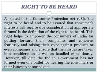 RIGHT TO BE HEARD
As stated in the Consumer Protection Act 1986, ‘the
right to be heard and to be assured that consumer’s
interests will receive due consideration at appropriate
forums’ is the definition of the right to be heard. This
right helps to empower the consumers of India for
putting forward their complaints and concerns
fearlessly and raising their voice against products or
even companies and ensure that their issues are taken
into consideration as well as handled expeditiously.
However, till date the Indian Government has not
formed even one outlet for hearing the consumers or
their issues to be sorted out.
 