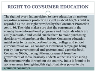 RIGHT TO CONSUMER EDUCATION
The right of every Indian citizen to have education on matters
regarding consumer protection as well as about her/his right is
regarded as the last right provided by the Consumer Protection
Act 1986. The right makes sure that the consumers in the
country have informational programs and materials which are
easily accessible and would enable them to make purchasing
decisions which are better than before. Consumer education
might refer to formal education through college and school
curriculums as well as consumer awareness campaigns being
run by non-governmental and governmental agencies both.
Consumer NGOs, having little endorsement from the
government of India, basically undertake the task of ensuring
the consumer right throughout the country. India is found to be
20 years away from giving this right that gives power to the
common consumer.
 